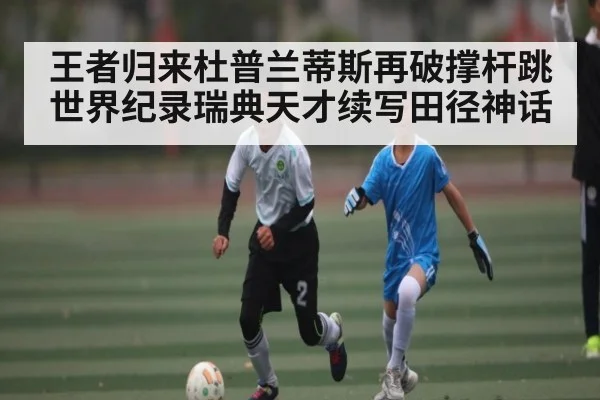 王者归来杜普兰蒂斯再破撑杆跳世界纪录瑞典天才续写田径神话